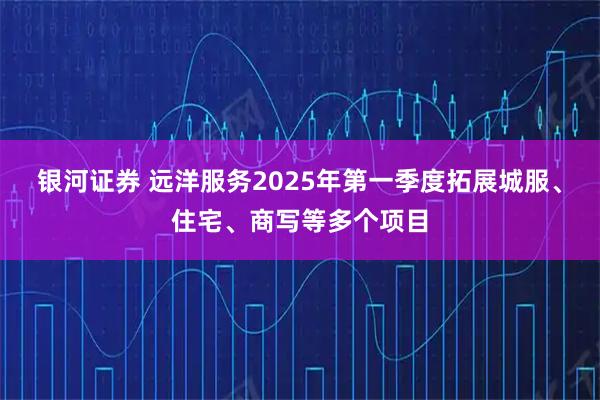 银河证券 远洋服务2025年第一季度拓展城服、住宅、商写等多个项目