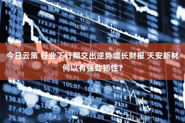 今日云策 行业下行期交出逆势增长财报 天安新材何以有强劲韧性？
