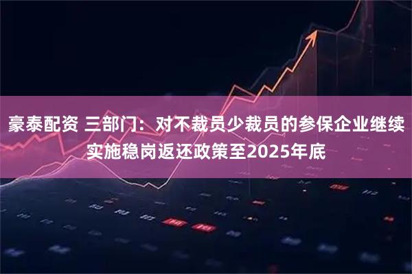 豪泰配资 三部门：对不裁员少裁员的参保企业继续实施稳岗返还政策至2025年底