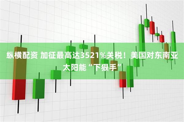 纵横配资 加征最高达3521%关税！美国对东南亚太阳能“下狠手”