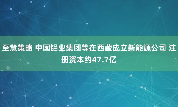 至慧策略 中国铝业集团等在西藏成立新能源公司 注册资本约47.7亿