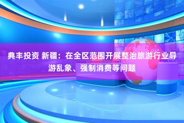 典丰投资 新疆：在全区范围开展整治旅游行业导游乱象、强制消费等问题