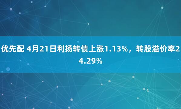 优先配 4月21日利扬转债上涨1.13%，转股溢价率24.29%