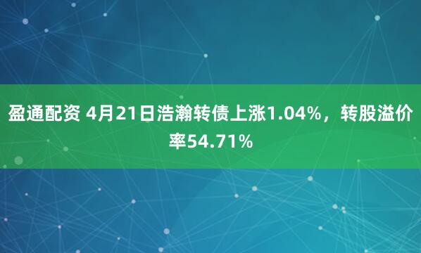 盈通配资 4月21日浩瀚转债上涨1.04%，转股溢价率54.71%