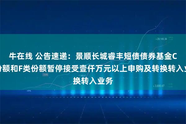 牛在线 公告速递：景顺长城睿丰短债债券基金C类份额和F类份额暂停接受壹仟万元以上申购及转换转入业务