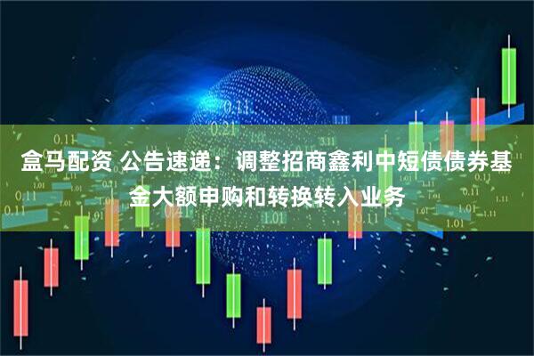 盒马配资 公告速递：调整招商鑫利中短债债券基金大额申购和转换转入业务