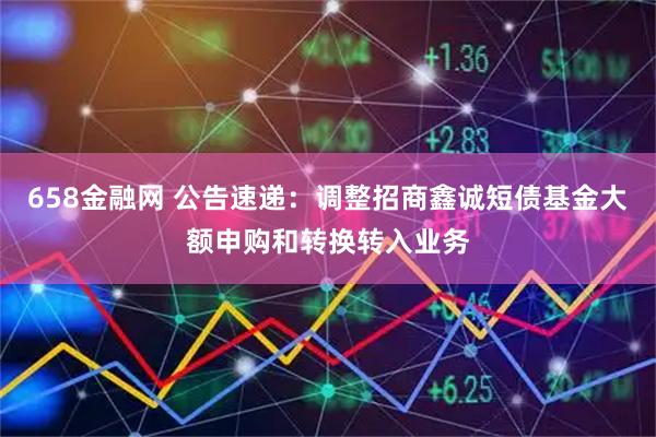 658金融网 公告速递：调整招商鑫诚短债基金大额申购和转换转入业务