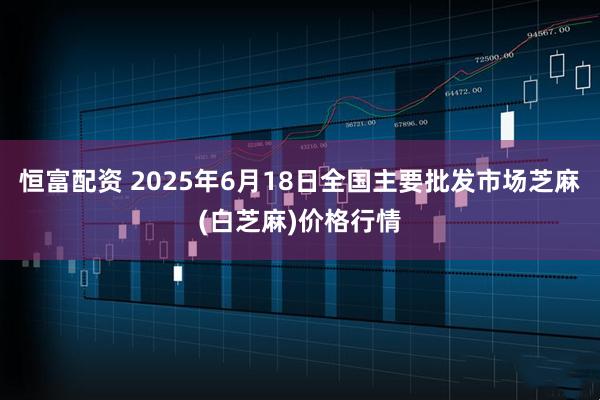 恒富配资 2025年6月18日全国主要批发市场芝麻(白芝麻)价格行情