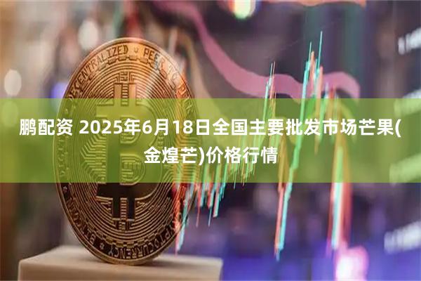 鹏配资 2025年6月18日全国主要批发市场芒果(金煌芒)价格行情