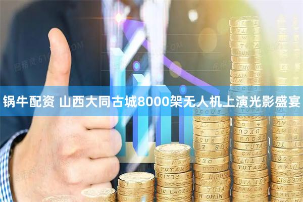 锅牛配资 山西大同古城8000架无人机上演光影盛宴