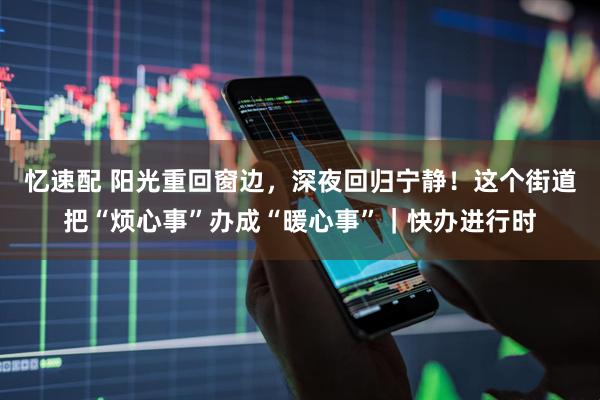 忆速配 阳光重回窗边，深夜回归宁静！这个街道把“烦心事”办成“暖心事”｜快办进行时
