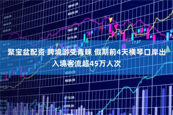 聚宝盆配资 跨境游受青睐 假期前4天横琴口岸出入境客流超45万人次