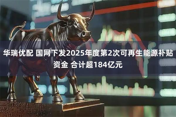 华瑞优配 国网下发2025年度第2次可再生能源补贴资金 合计超184亿元