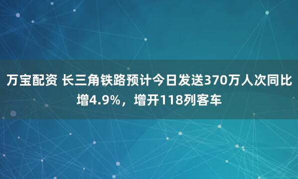 万宝配资 长三角铁路预计今日发送370万人次同比增4.9%，增开118列客车