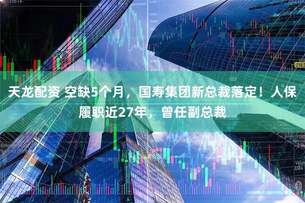 天龙配资 空缺5个月，国寿集团新总裁落定！人保履职近27年，曾任副总裁