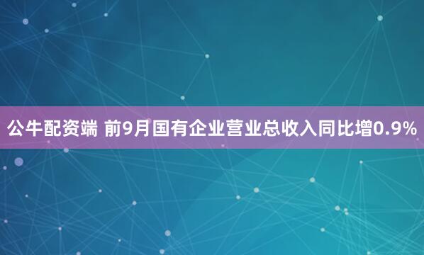 公牛配资端 前9月国有企业营业总收入同比增0.9%