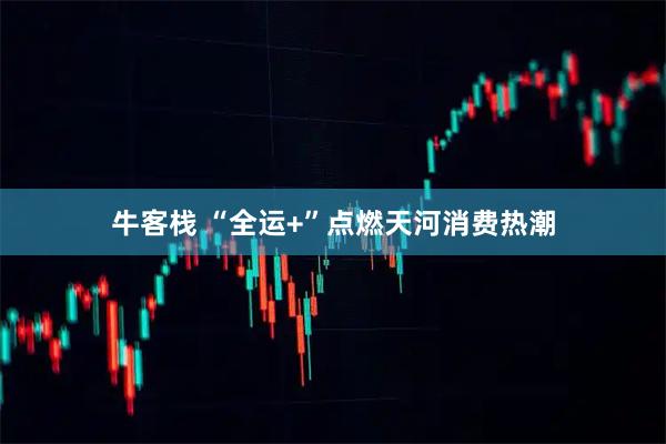 牛客栈 “全运+”点燃天河消费热潮