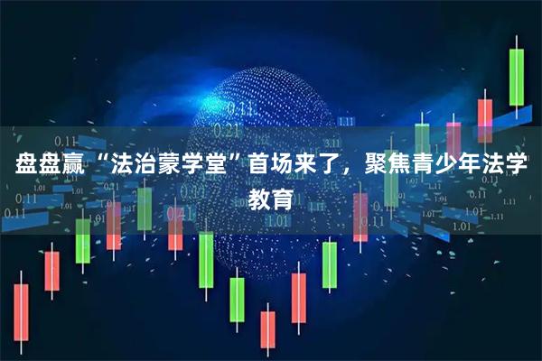 盘盘赢 “法治蒙学堂”首场来了，聚焦青少年法学教育