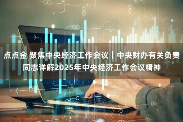 点点金 聚焦中央经济工作会议｜中央财办有关负责同志详解2025年中央经济工作会议精神