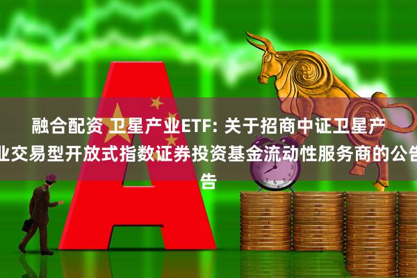 融合配资 卫星产业ETF: 关于招商中证卫星产业交易型开放式指数证券投资基金流动性服务商的公告