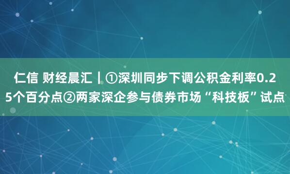 仁信 财经晨汇｜①深圳同步下调公积金利率0.25个百分点②两家深企参与债券市场“科技板”试点