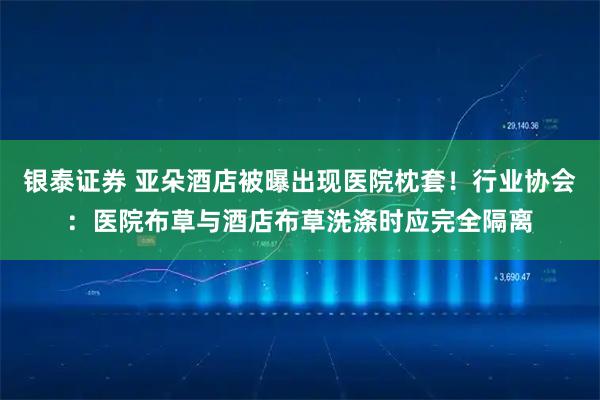银泰证券 亚朵酒店被曝出现医院枕套！行业协会：医院布草与酒店布草洗涤时应完全隔离
