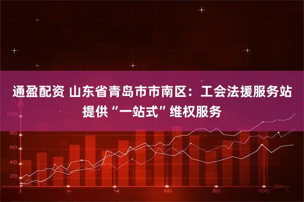 通盈配资 山东省青岛市市南区：工会法援服务站提供“一站式”维权服务