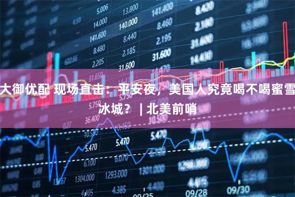 大御优配 现场直击：平安夜，美国人究竟喝不喝蜜雪冰城？ | 北美前哨