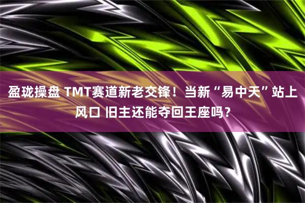 盈珑操盘 TMT赛道新老交锋！当新“易中天”站上风口 旧主还能夺回王座吗？