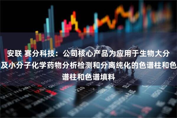 安联 赛分科技：公司核心产品为应用于生物大分子药物及小分子化学药物分析检测和分离纯化的色谱柱和色谱填料