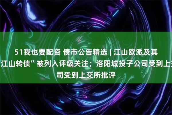 51我也要配资 债市公告精选 | 江山欧派及其可转债“江山转债”被列入评级关注；洛阳城投子公司受到上交所批评