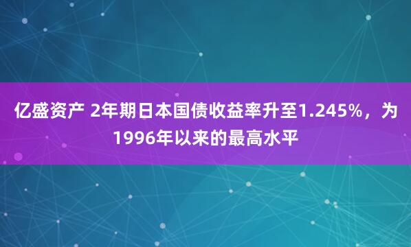 亿盛资产 2年期日本国债收益率升至1.245%，为1996年以来的最高水平
