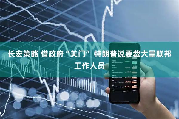长宏策略 借政府“关门” 特朗普说要裁大量联邦工作人员